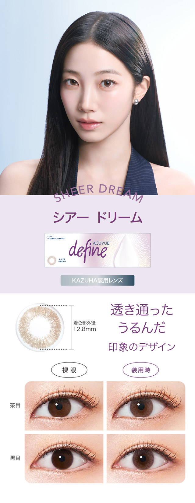 シアードリーム,透き通ったうるんだ印象のデザイン|KAZUHAイメージモデル はじめる?ナチュラルアプデ 自然に変われる自然なつけごこちのワンデーカラコン「ワンデー アキュビュー ディファインモイスト(1DAY ACUVUE define MOIST)」モイスト成分配合,UVカット