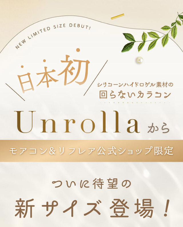 日本初,シリコーン素材の回らないカラコン,モアコン&リフレア公式ショップ限定,ついに待望の新サイズ登場|シリコーン素材の回らないレンズ,回らないから瞬きしても綺麗,坂巻有紗イメージモデルのワンデーカラコン「ワンデーリフレア アンローラ(1day Refrear Unrolla)」,シリコーン素材,1day,DIA14.5mm,BC8.7mm,シリコーンハイドロゲル