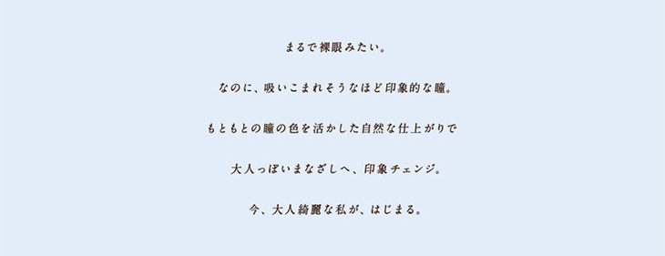 ワンデーリフレアエレベル,まるで裸眼みたいなのに吸い込まれそうなほど印象的な瞳。瞳の色を活かした自然な仕上がりで大人っぽいまなざしへ、印象チェンジ。