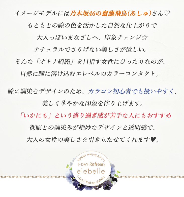イメージモデルには乃木坂46の齋藤飛鳥(あしゅ)さん♡もともとの瞳の色を活かした自然な仕上がりで大人っぽいまなざしへ、印象チェンジ☆ナチュラルでさりげない美しさが欲しい。そんな「オトナ綺麗」を目指す女性にぴったりなのが、自然に瞳に溶け込むエレベルのカラーコンタクト。瞳に馴染むデザインのため、カラコン初心者でも扱いやすく、美しく華やかな印象を作り上げます。「いかにも」という盛り過ぎ感が苦手な人にもおすすめ裸眼との馴染みが絶妙なデザインと透明感で、大人の女性の美しさを引き立たせてくれます♥