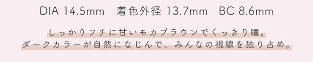 DIA14.5mm,着色外径13.7mm,BC8.6mm,クラシックはしっかりフチに甘いモカブラウンでくっきり瞳。ダークカラーが自然に馴染んで、みんなの視線を独り占め。|生見愛瑠(めるる)イメージモデル プロデュース アンドミー ワンデー AND MEE 1day ワンデーカラコン
