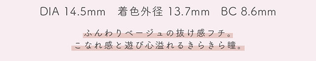 DIA14.5mm,着色外径13.7mm,BC8.6mm,ビスケットはふんわりベージュの抜け感フチ。こなれ感と遊び心溢れるきらきら瞳。|生見愛瑠(めるる)イメージモデル プロデュース アンドミー ワンデー AND MEE 1day ワンデーカラコン