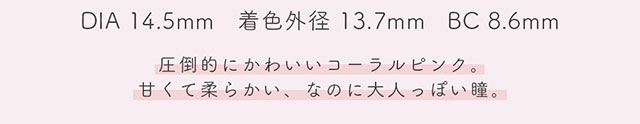 DIA14.5mm,着色外径13.7mm,BC8.6mm,コーラルは圧倒的に可愛いコーラルピンク。甘くて柔らかい、なのに大人っぽい瞳。|生見愛瑠(めるる)イメージモデル プロデュース アンドミー ワンデー AND MEE 1day ワンデーカラコン