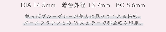 DIA14.5mm,着色外径13.7mm,BC8.6mm,レインは艶っぽいブルーグレーが美人に見せてくれる秘密。ダークブラウンとのMIXカラーで都会的な印象。|生見愛瑠(めるる)イメージモデル プロデュース アンドミー ワンデー AND MEE 1day ワンデーカラコン