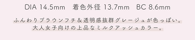 DIA14.5mm,着色外径13.7mm,BC8.6mm,シフォンはふんわりブラウンフチ&透明感抜群グレージュが色っぽい。大人女子向けの上品なミルクアッシュカラー。|生見愛瑠(めるる)イメージモデル プロデュース アンドミー ワンデー AND MEE 1day ワンデーカラコン
