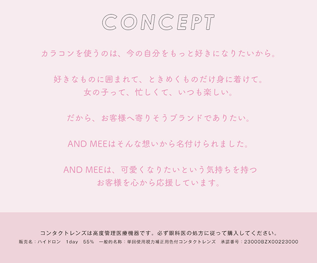アンドミーシリーズのコンセプト,カラコンを使うのは今の自分をもっと好きになりたいから。好きなものに囲まれて、ときめくものだけ身に着けて。女の子って、忙しくて、いつも楽しい。だから、お客様へよりそうブランドでありたい。AND MEEはそんな想いから名付けられました。AND MEEは、可愛くなりたいという気持ちを持つお客様を心から応援しています。|度あり・度なしワンデー カラコン DIA 14.5mm 1箱10枚入り「アンドミー(AND MEE)」