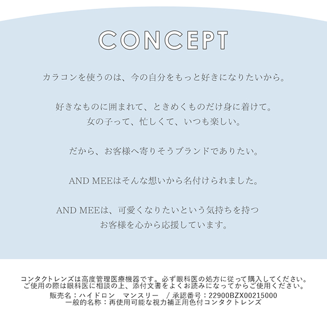 アンドミーシリーズのコンセプト,カラコンを使うのは今の自分をもっと好きになりたいから。好きなものに囲まれて、ときめくものだけ身に着けて。女の子って、忙しくて、いつも楽しい。だから、お客様へよりそうブランドでありたい。AND MEEはそんな想いから名付けられました。AND MEEは、可愛くなりたいという気持ちを持つお客様を心から応援しています。|度あり・度なしマンスリー カラコン DIA 14.5mm 1箱1枚入り「アンドミー(AND MEE)」