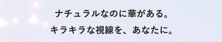 ナチュラルなのに華がある。キラキラな瞳を、あなたに。