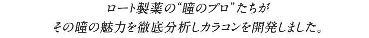 ロート製薬の瞳のプロたちがその瞳の魅力を徹底分析しカラコンを開発しました。