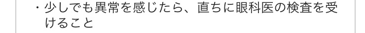 少しでも異常を感じたら、直ちに眼科医の検査をうけること