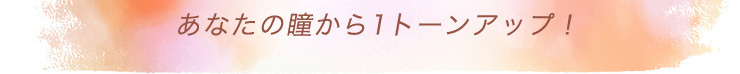 あなたの瞳から1トーンアップ!