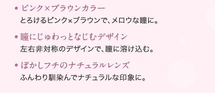 ピンク×ブラウンカラー,瞳にじゅわっと馴染むデザイン,ぼかし縁のナチュラルレンズ