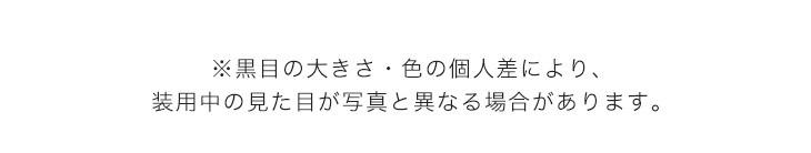 黒目の大きさ、色の個人差により、装用中の見た目が写真と異なる場合があります。