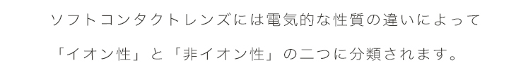 エアレンズは、ソフトコンタクトレンズには電気的な資質の違いによって「イオン性」と「非イオン性」の2つに分類されます。