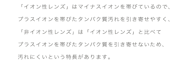 エアレンズは、「イオン性レンズ」はマイナスイオンを帯びているので、プラスイオンを帯びたたんぱく質汚れを引き寄せやすく、「非イオン性レンズ」は「イオン性レンズ」と比べてプラスイオンを帯びたたんぱく質を引き寄せないため、汚れにくい