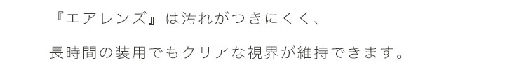 エアレンズは、汚れがつきにくく、長時間の装用でもクリアな視界が維持できます