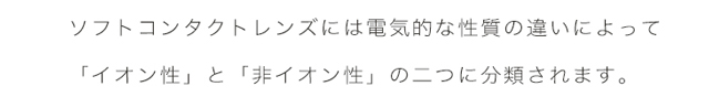 エアレンズは、ソフトコンタクトレンズには電気的な資質の違いによって「イオン性」と「非イオン性」の2つに分類されます。