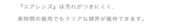 エアレンズは、汚れがつきにくく、長時間の装用でもクリアな視界が維持できます