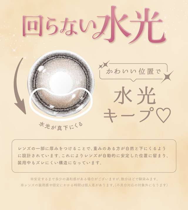 回らない水光 かわいい位置で水光キープ♡ 水光が真下にくる レンズの一部に厚みをつけることで、重みのある方が自然と下にくるように設計されています。これによりレンズが自動的に安定した位置に留まり、装用中もズレにくい構造になっています。|益若つばさイメージモデルのワンデーカラコン【エンジェルカラーバンビワンデー(Angelcolor Bambi Series 1day)】カラコン ワンデー 1day 10枚入り/30枚入り 度あり・度なし 高含水 含水率58% うるおい成分配合 UVカット