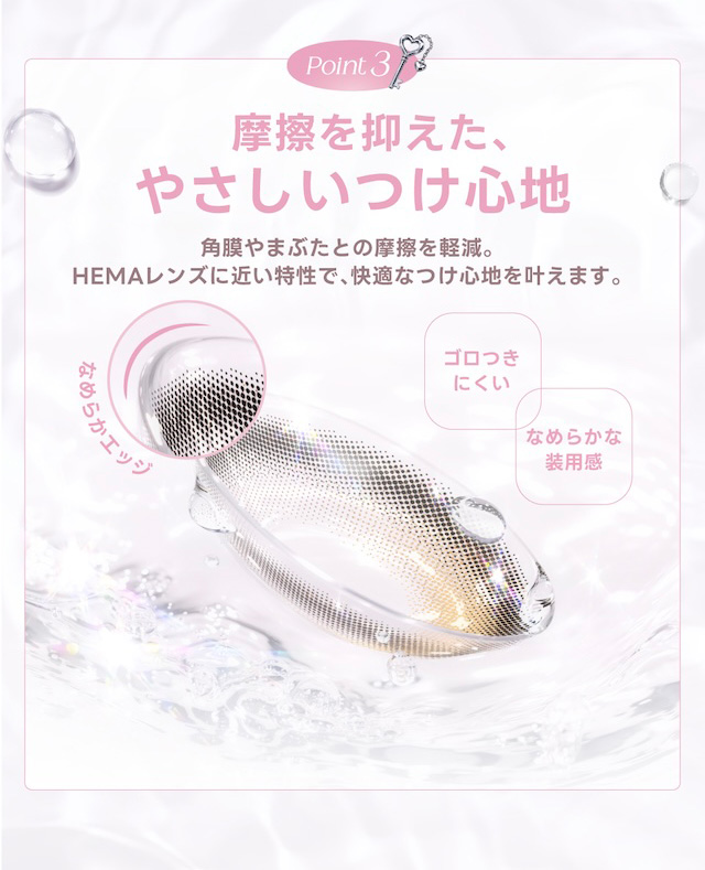摩擦を抑えた、やさしいつけ心地 角膜やまぶたとの摩擦を軽減。HEMAレンズに近い特性で、快適なつけ心地を叶えます。|度あり・度なし 10枚 アトゥリア DIA:14.2mm ワンデー カラコン カラーコンタクトレンズ