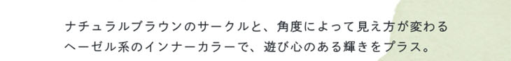 ベルシークのルースヘーゼルはナチュラルブラウンのサークルと角度によって見え方が変わるヘーゼル系のインナーカラーで遊びココロのある輝きをプラスしたワンデーカラコン