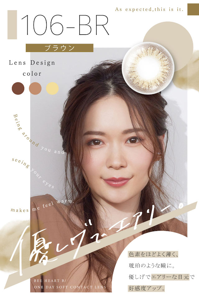 「優しげでエアリー」106-BR(ブラウン)のモデル着用写真,色素をほどよく薄く、琥珀のような瞳に。優しげでエアリーな目元で好感度アップ|ビーハートビーワンデー(BeeHeartB)