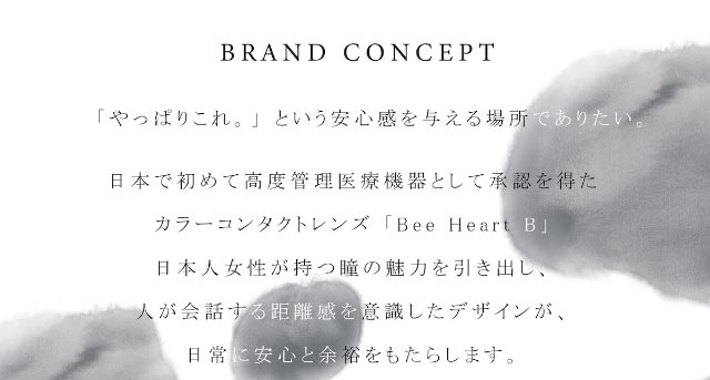 ビーハートビーワンデーのブランドコンセプトは「やっぱりこれ」という安心感を与える場所でありたい。日本で初めて高度管理医療機器として承認を得たカラーコンタクトレンズ『Bee Heart B』日本人女性が持つ瞳の魅力を引き出し、人が会話する距離感を意識したデザインが日常に安心と余裕をもたらします。ビーハートビー2ウィーク(BeeHeartB)
