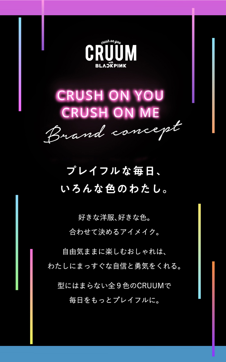 クルーム,ブランドコンセプト,プレイフルな毎日、いろんな色のわたし。好きな洋服、好きな色。合わせて決めるアイメイク。自由気ままに楽しむおしゃれは、わたしにまっすぐな自信と勇気をくれる。型にはまらない全9色のCRUUMで毎日をもっとプレイフルに。
