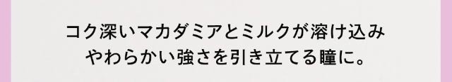 コク深いマカダミアとミルクが溶け込みやわらかい強さを引き立てる瞳に。|クルーム(CRUUM)BLACKPINKイメージモデル,ワンデー,ブラックピンク