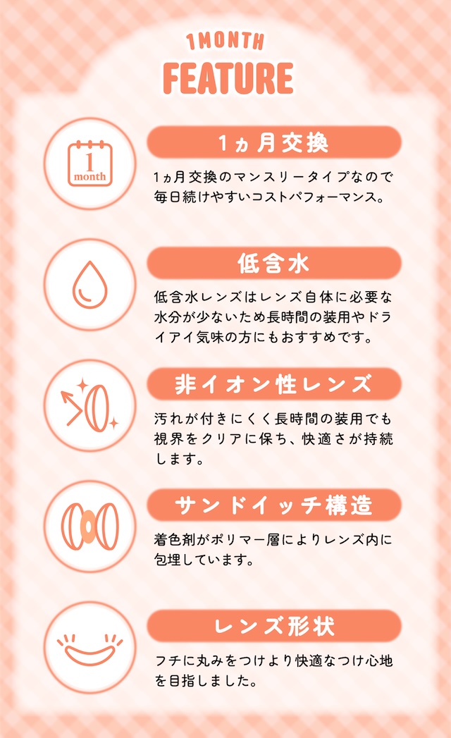 レンズの特徴 1ヵ月交換 1ヵ月交換のマンスリータイプなので毎日続けやすいコストパフォーマンス。 低含水 低含水レンズはレンズ自体に必要な水分が少ないため長時間の装用やドライアイ気味の方にもおすすめです。 非イオン性レンズ 汚れが付きにくく長時間の装用でも視界をクリアに保ち、快適さが持続します。 サンドイッチ構造 着色剤がポリマー層によりレンズ内に包埋しています。 レンズ形状 フチに丸みをつけより快適なつけ心地を目指しました。|度あり・度なし 2枚 シャプン ワンマンス DIA:15.0mm マンスリー カラコン カラーコンタクトレンズ