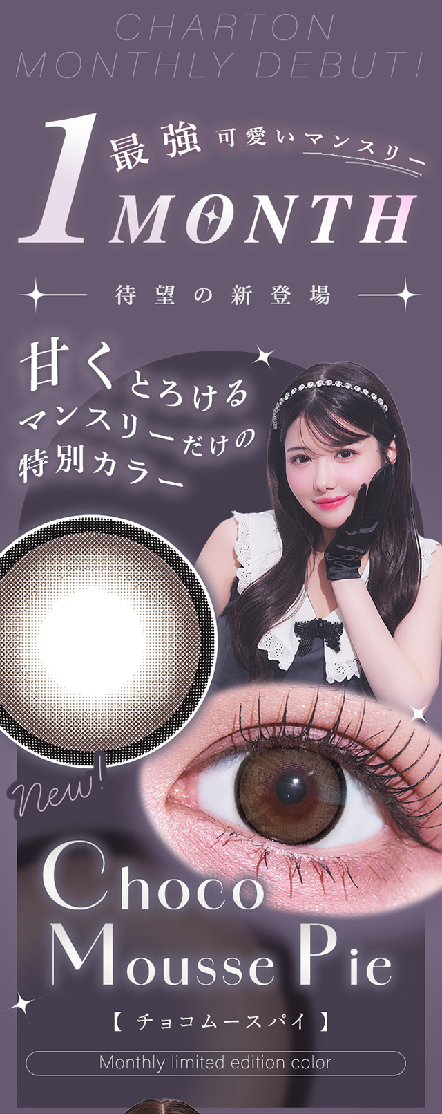 最強可愛いマンスリー待望の新登場,甘くとろけるマンスリーだけの特別カラーチョコムースパイ|きぬイメージモデル【シャルトンワンマンス(Charton 1month)】自分史上最強に可愛くなれる,シャルトンから待望のマンスリーが新登場!DIA14.5mm BC8.7mm 含水率38% 1箱2枚入り