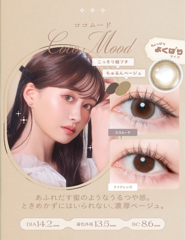 ココムード(Coco Mood)あふれだす蜜のようなうるつや感,ときめかずにはいられない濃厚ベージュ,DIA14.2mm,GDIA13.5mm,BC8.6mm|瞳からはじまる瞬間あかぬけレンズ あかちゃすイメージモデルのワンデーカラコンCheritta(チェリッタ)1DAY,DIA14.2mm/14.1mm,BC8.6mm,高含水,うるおい成分配合,UVカット