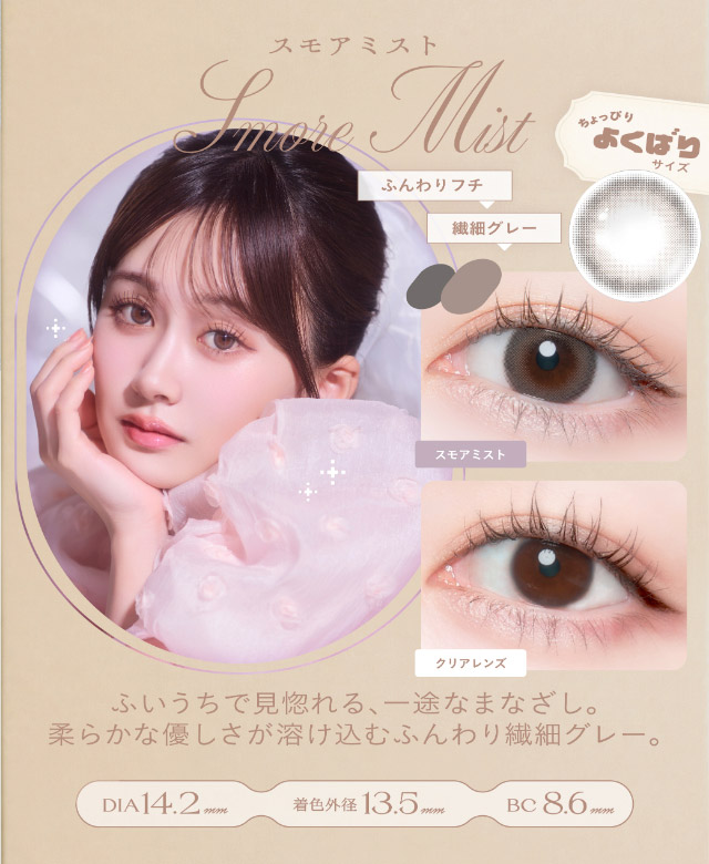 スモアミスト(Smore Mist)ふいうちで見惚れる一途なまなざし,柔らかな優しさが溶け込むふんわり繊細グレー,DIA14.2mm,GDIA13.5mm,BC8.6mm|瞳からはじまる瞬間あかぬけレンズ あかちゃすイメージモデルのワンデーカラコンCheritta(チェリッタ)1DAY,DIA14.2mm/14.1mm,BC8.6mm,高含水,うるおい成分配合,UVカット