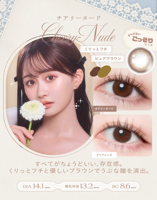 チアリーヌード(Cheery Nude)すべてがちょうどいい存在感,くりっとフチと優しいブラウンでうぶな瞳を演出,DIA14.1mm,GDIA13.2mm,BC8.6mm|瞳からはじまる瞬間あかぬけレンズ あかちゃすイメージモデルのワンデーカラコンCheritta(チェリッタ)1DAY,DIA14.2mm/14.1mm,BC8.6mm,高含水,うるおい成分配合,UVカット