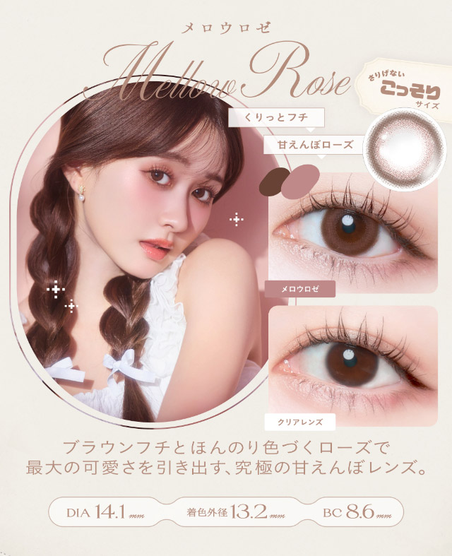 メロウロゼ(Mellow Rose)ブラウンフチとほんのり色づくローズで最大の可愛さを引き出す究極の甘えんぼレンズ,DIA14.1mm,GDIA13.2mm,BC8.6mm|瞳からはじまる瞬間あかぬけレンズ あかちゃすイメージモデルのワンデーカラコンCheritta(チェリッタ)1DAY,DIA14.2mm/14.1mm,BC8.6mm,高含水,うるおい成分配合,UVカット