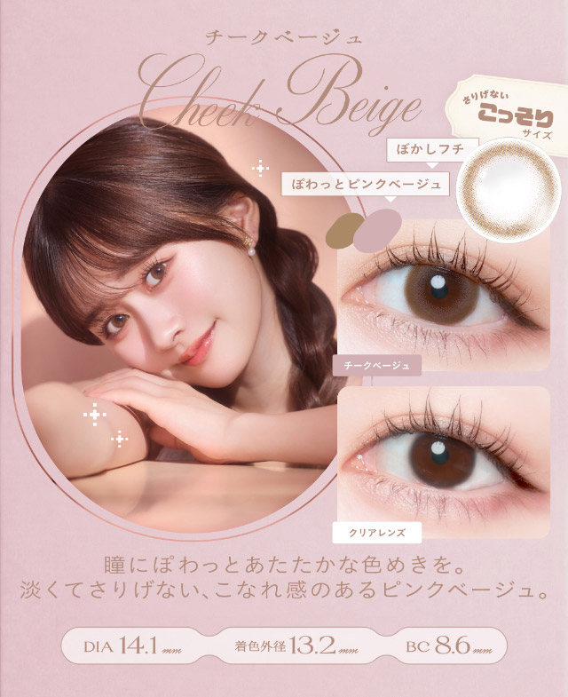 チークベージュ(Cheek Beige)瞳にぽわっとあたたかな色めきを,淡くてさりげないこなれ感のあるピンクベージュ,DIA14.1mm,GDIA13.2mm,BC8.6mm|瞳からはじまる瞬間あかぬけレンズ あかちゃすイメージモデルのワンデーカラコンCheritta(チェリッタ)1DAY,DIA14.2mm/14.1mm,BC8.6mm,高含水,うるおい成分配合,UVカット