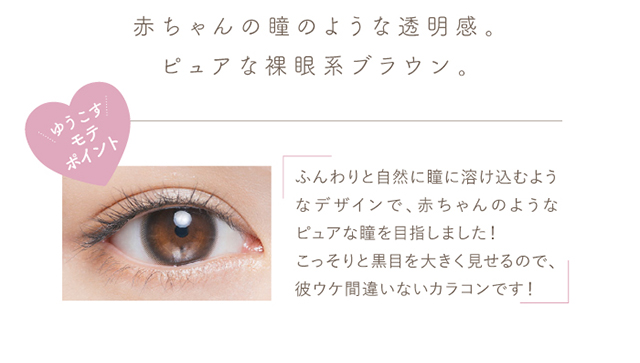 赤ちゃんの瞳のような透明感。ピュアな裸眼系ブラウン。