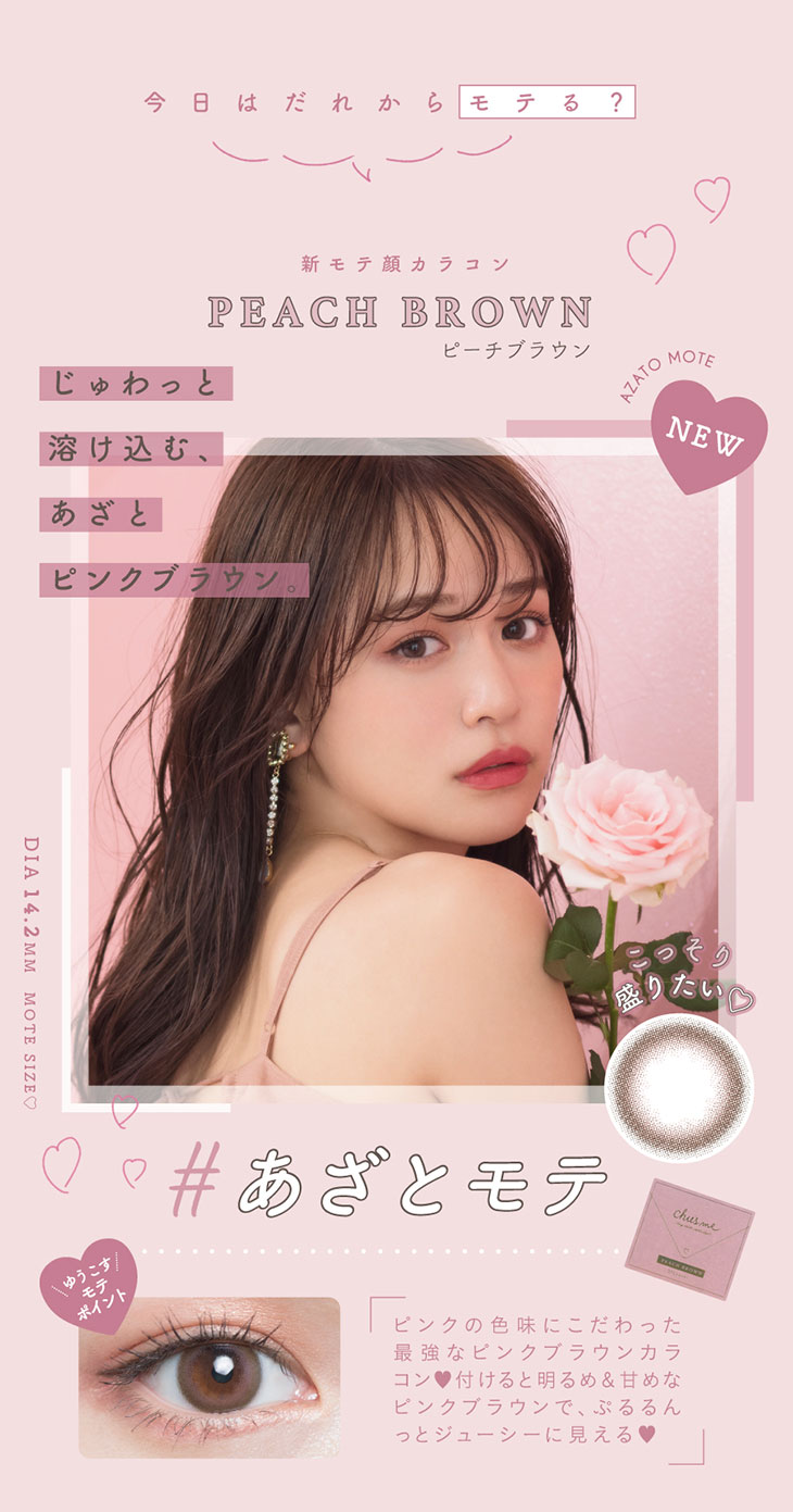 チューズミーの新色ピーチブラウンのレンズ紹介。今日はだれからモテる?新モテ顔レンズピーチブラウン。じゅわっと溶け込むあざとピンクブラウン。ピンクの色味にこだわった最強なピンクブラウンカラコン。つけると明るめ&甘めなピンクブラウンでぷるるんとジューシーに見える