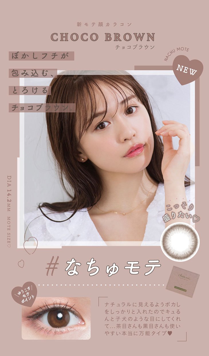 チューズミーの新色チョコブラウンのレンズ紹介。新モテ顔レンズハニーベージュ。ぼかしフチが包み込みとろけるチョコブラウン。ナチュラルに見えるようにぼかしをしっかり入れたのでキュルンと子犬のような目にしてれて、茶目さんも黒目さんも使いやすい万能タイプのカラコンです