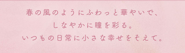 春の風のようにふわっと華やいで、しなやかに瞳を彩る。いつもの日常に小さな幸せを添える新色です