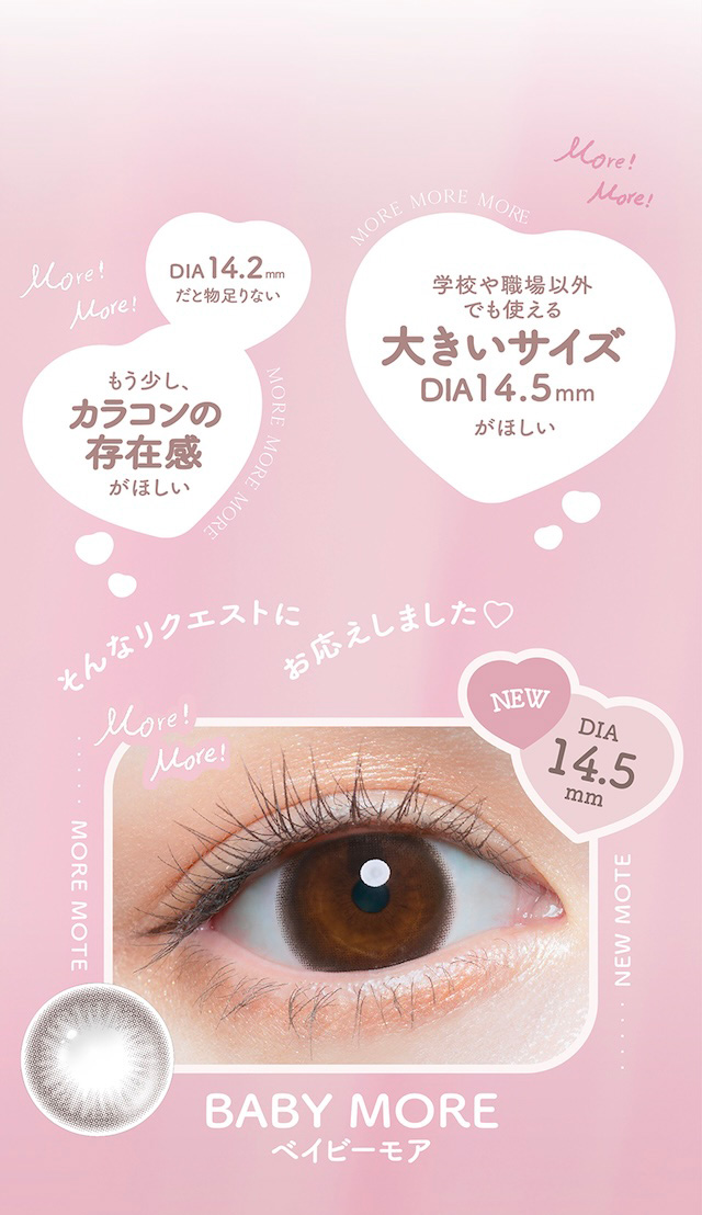 DIA 14.2mmだと物足りない もう少し、カラコンの存在感がほしい MORE MORE MORE 学校や職場以外でも使える大きいサイズ DIA 14.5mm がほしい そんなリクエストにお応えしました♡