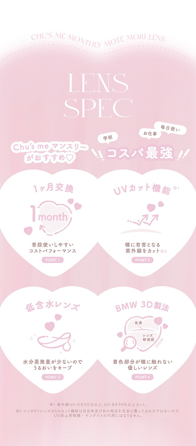レンズスペック Chu's me マンスリーがおすすめ♡ 学校 お仕事 コスパ最強! 1ヶ月交換 1month 普段使いしやすいコストパフォーマンス UVカット機能 瞳に有害となる紫外線をカット 低含水レンズ 水分蒸発量が少ないのでうるおいをキープ BMW 3D製法 着色部分が瞳に触れない優しいレンズ