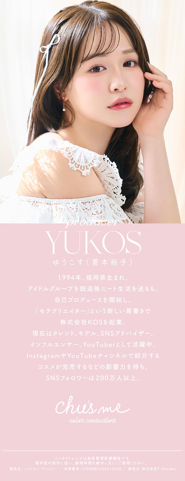 ゆうこす(菅本裕子) 1994年、福岡県生まれ。 アイドルグループを脱退後ニート生活を送るも、自己プロデュースを開始し、「モテクリエイター」という新しい肩書きで株式会社KOSを起業。 現在はタレント、モデル、SNSアドバイザー、インフルエンサー、YouTuberとして活躍中。 InstagramやYouTubeチャンネルで紹介するコスメが完売するなど影響力を持ち、SNSフォロワーは200万人以上。