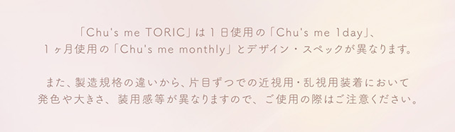 Chu’s me TORICは1日使用のChu’s me 1day,1ヶ月使用のChu’s me monthlyとデザイン・スペックが異なります|ゆうこすプロデュースの大人気カラコンChu’s me(チューズミー)に待望の乱視用レンズが登場♡チューズミー トーリック(乱視用)【Chu’s me TORIC】