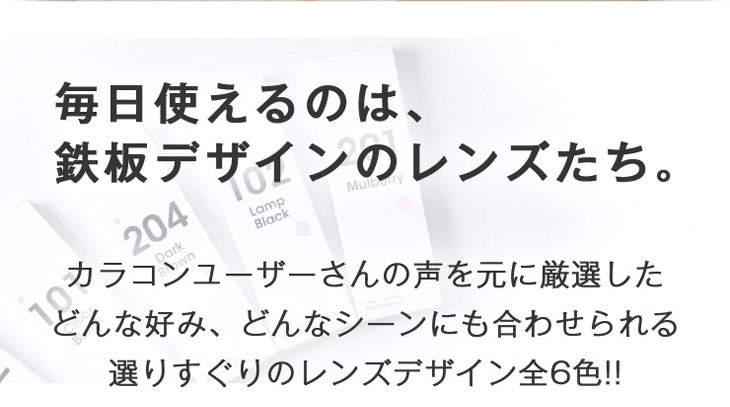 毎日使えるのは、鉄板デザインのレンズたち。カラコンユーザーさんの声をもとに厳選したどんな好み、どんなシーンにも合わせられる選りすぐりのレンズデザイン全6色のワンデーカラコン