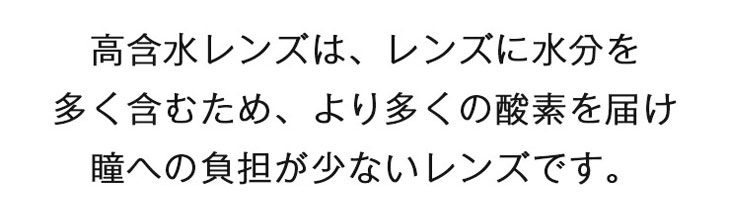 高含水レンズはレンズに水分を多く含むため、より多くの酸素を届け、瞳への負担が少ないコンタクトレンズです