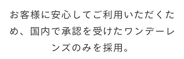 お客様に安心してご利用いただくため、国内で承認を受けたワンデーレンズのみを採用