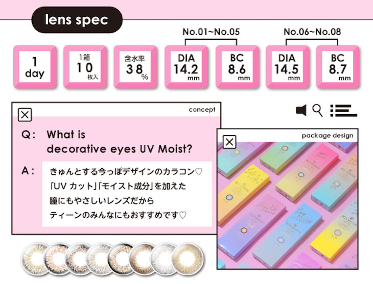 抜け感デザインと瞳への優しさを兼ね備えた、きゅんとするかわいいを叶える、よくばりレンズ!タレント・女優・ファッションモデルとマルチに活躍している川津明日香さんイメージモデル♪デコラティブアイズから「UVカット」「モイスト成分配合」のデコラティブアイズUV&モイストが登場しました!ガーリー系からクール系まで、さまざまなレンズが展開されていて女の子のわがままを叶えてくれるよくばりレンズ♪各カラーの川津明日香さんのビジュアルもかわいい♡