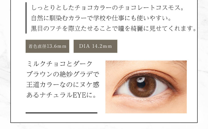 今田美桜イメージモデルダイヤブルームUVモイスト1day|チョコレートコスモスはしっとりとしたチョコカラーで自然に瞳に馴染み学校や会社にも使いやすい。黒目のフチを際立たせることで瞳を綺麗に見せてくれます|着色直径13.6mm
