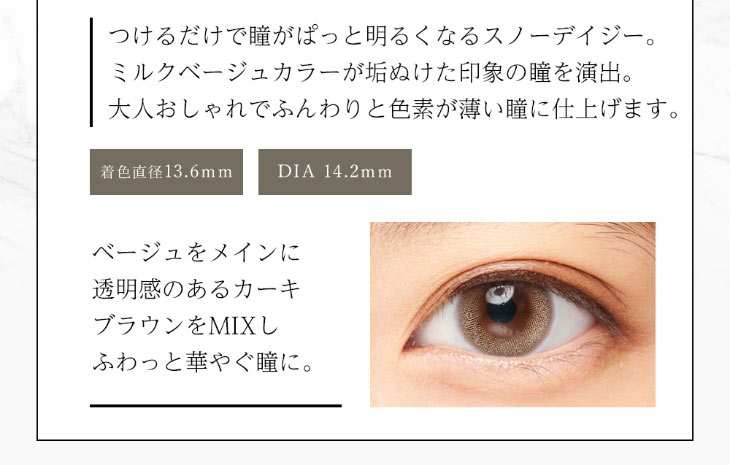今田美桜イメージモデルダイヤブルームUVモイスト1day|スノーデイジーはつけるだけで瞳がぱっと明るくなる。ミルクベージュカラーが垢抜けた印象の瞳を演出。オトナおしゃれでふんわりと色素が薄い瞳に仕上げてくれる|着色直径13.6mm